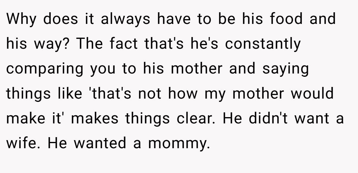 Why does it always have to be his food and his way? The fact that's he's constantly comparing you to his mother and saying things like 'that's not how my mother would make it' makes things clear. He didn't want a wife. He wanted a mommy.