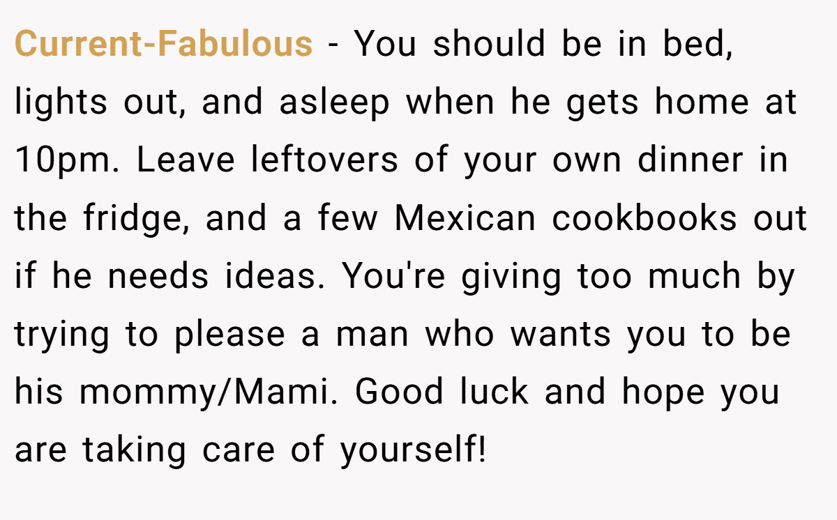 Current-Fabulous − You should be in bed, lights out, and asleep when he gets home at 10pm. Leave leftovers of your own dinner in the fridge, and a few Mexican cookbooks out if he needs ideas. You're giving too much by trying to please a man who wants you to be his mommy/Mami. Good luck and hope you are taking care of yourself!