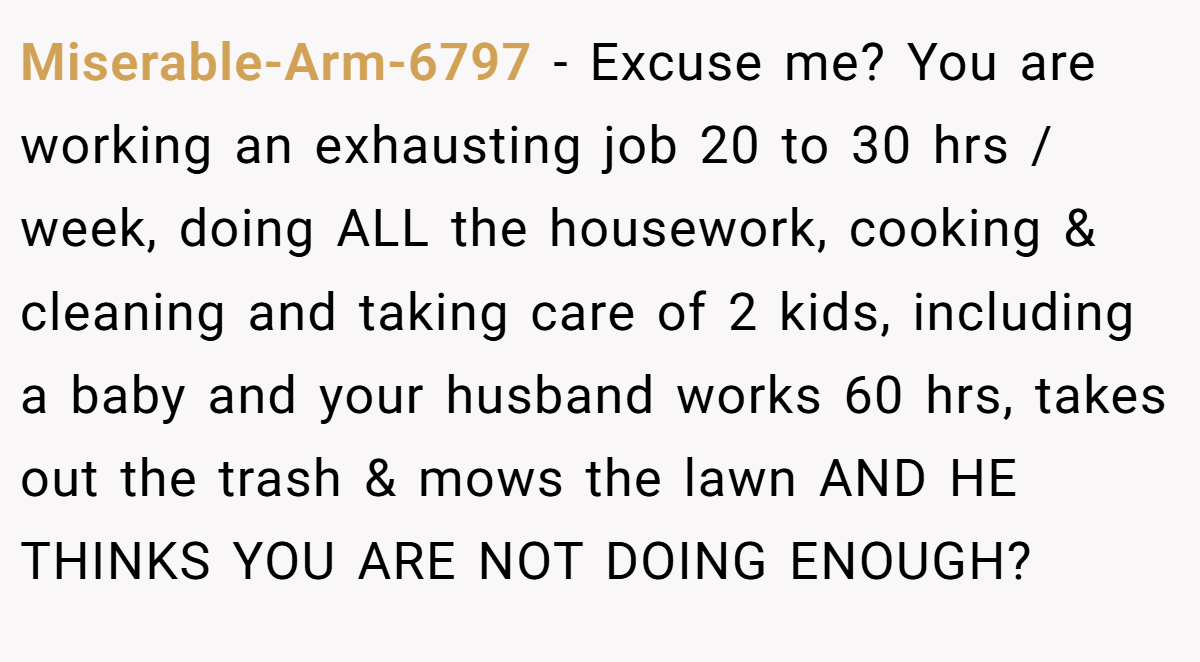 Miserable-Arm-6797 − Excuse me? You are working an exhausting job 20 to 30 hrs / week, doing ALL the housework, cooking & cleaning and taking care of 2 kids, including a baby and your husband works 60 hrs, takes out the trash & mows the lawn AND HE THINKS YOU ARE NOT DOING ENOUGH?