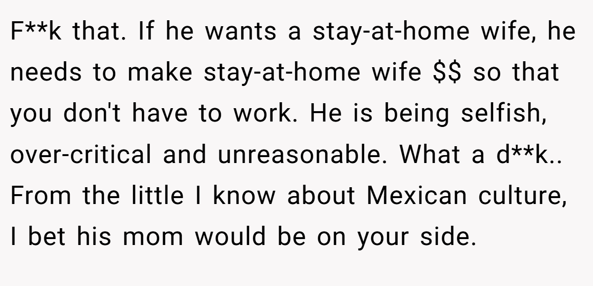 F**k that. If he wants a stay-at-home wife, he needs to make stay-at-home wife $$ so that you don't have to work. He is being selfish, over-critical and unreasonable. What a d**k.. From the little I know about Mexican culture, I bet his mom would be on your side.