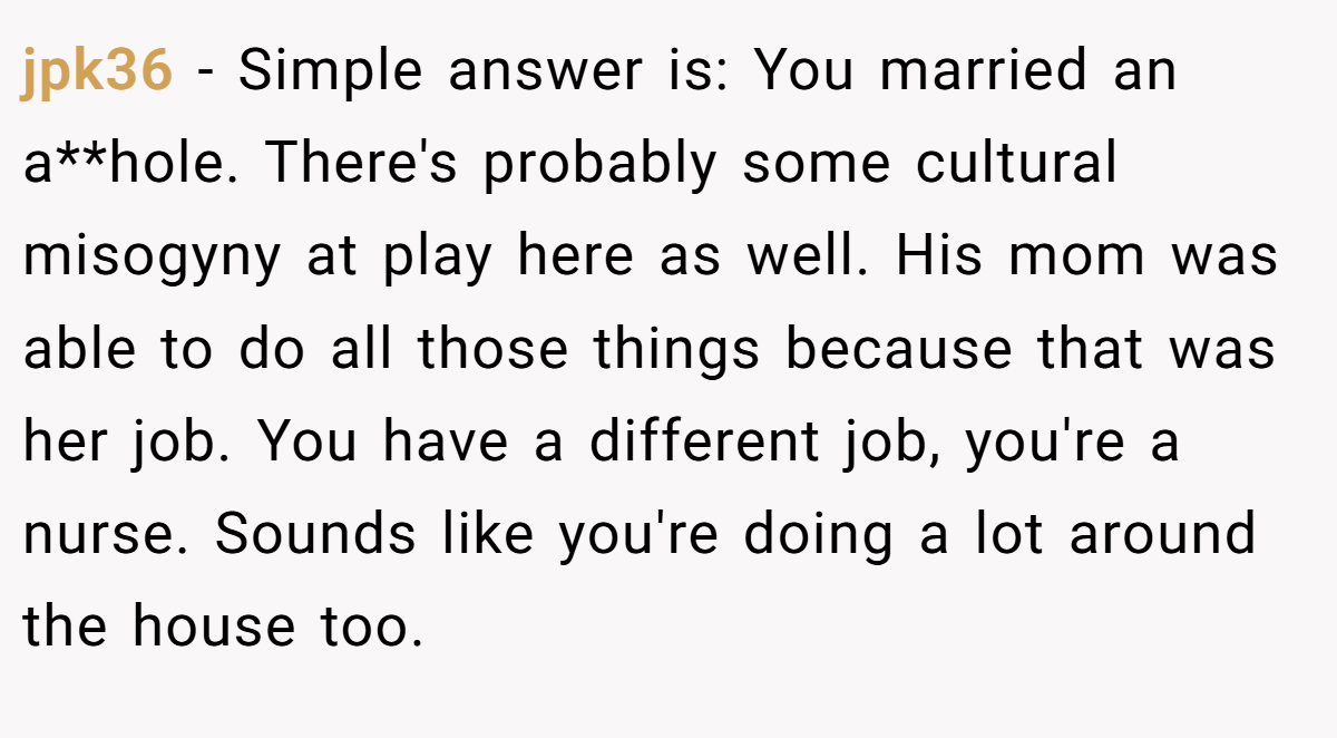 jpk36 − Simple answer is: You married an a**hole. There's probably some cultural misogyny at play here as well. His mom was able to do all those things because that was her job. You have a different job, you're a nurse. Sounds like you're doing a lot around the house too.
