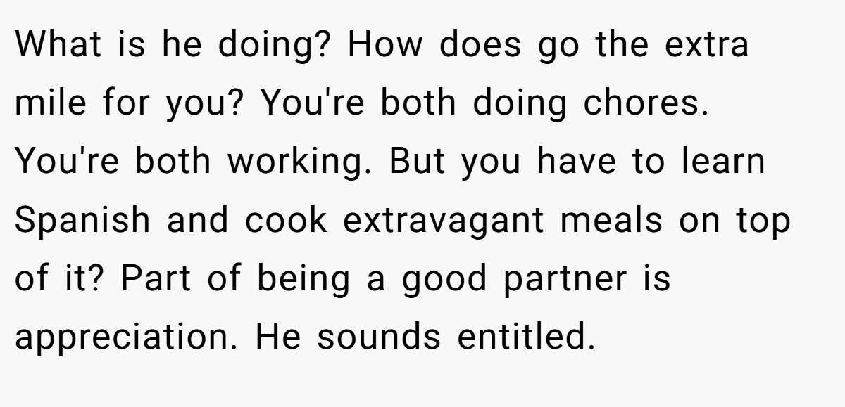 What is he doing? How does go the extra mile for you? You're both doing chores. You're both working. But you have to learn Spanish and cook extravagant meals on top of it? Part of being a good partner is appreciation. He sounds entitled.