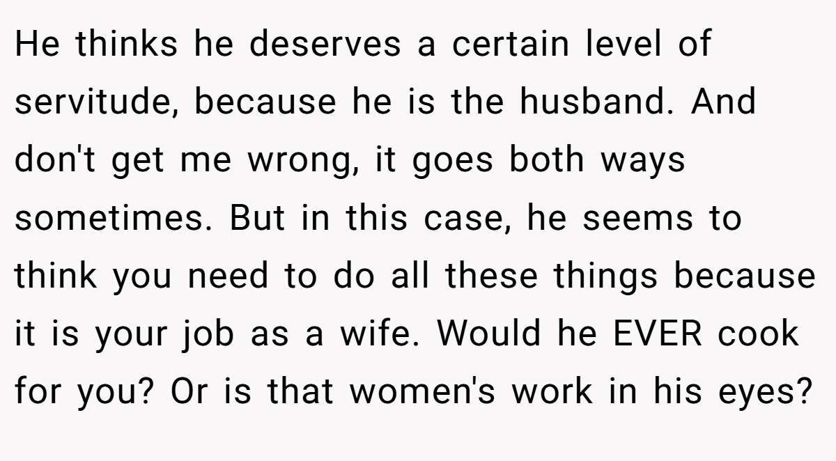 He thinks he deserves a certain level of servitude, because he is the husband. And don't get me wrong, it goes both ways sometimes. But in this case, he seems to think you need to do all these things because it is your job as a wife. Would he EVER cook for you? Or is that women's work in his eyes?