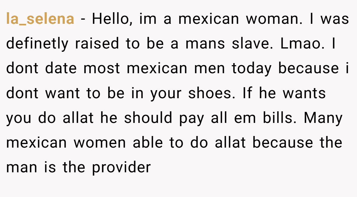 la_selena − Hello, im a mexican woman. I was definetly raised to be a mans slave. Lmao. I dont date most mexican men today because i dont want to be in your shoes. If he wants you do allat he should pay all em bills. Many mexican women able to do allat because the man is the provider