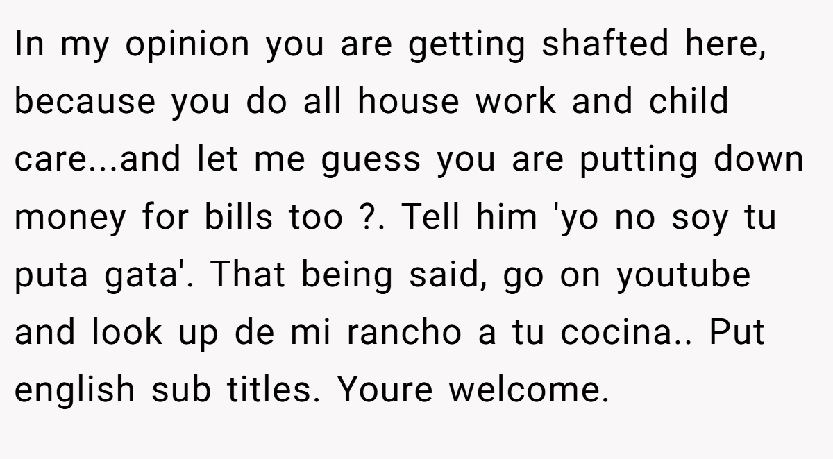 In my opinion you are getting shafted here, because you do all house work and child care...and let me guess you are putting down money for bills too ?. Tell him 'yo no soy tu puta gata'. That being said, go on youtube and look up de mi rancho a tu cocina.. Put english sub titles. Youre welcome.