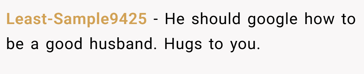 Least-Sample9425 − He should google how to be a good husband. Hugs to you.