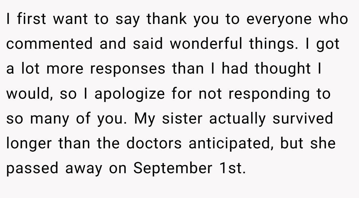 I first want to say thank you to everyone who commented and said wonderful things. I got a lot more responses than I had thought I would, so I apologize for not responding to so many of you. My sister actually survived longer than the doctors anticipated, but she passed away on September 1st.