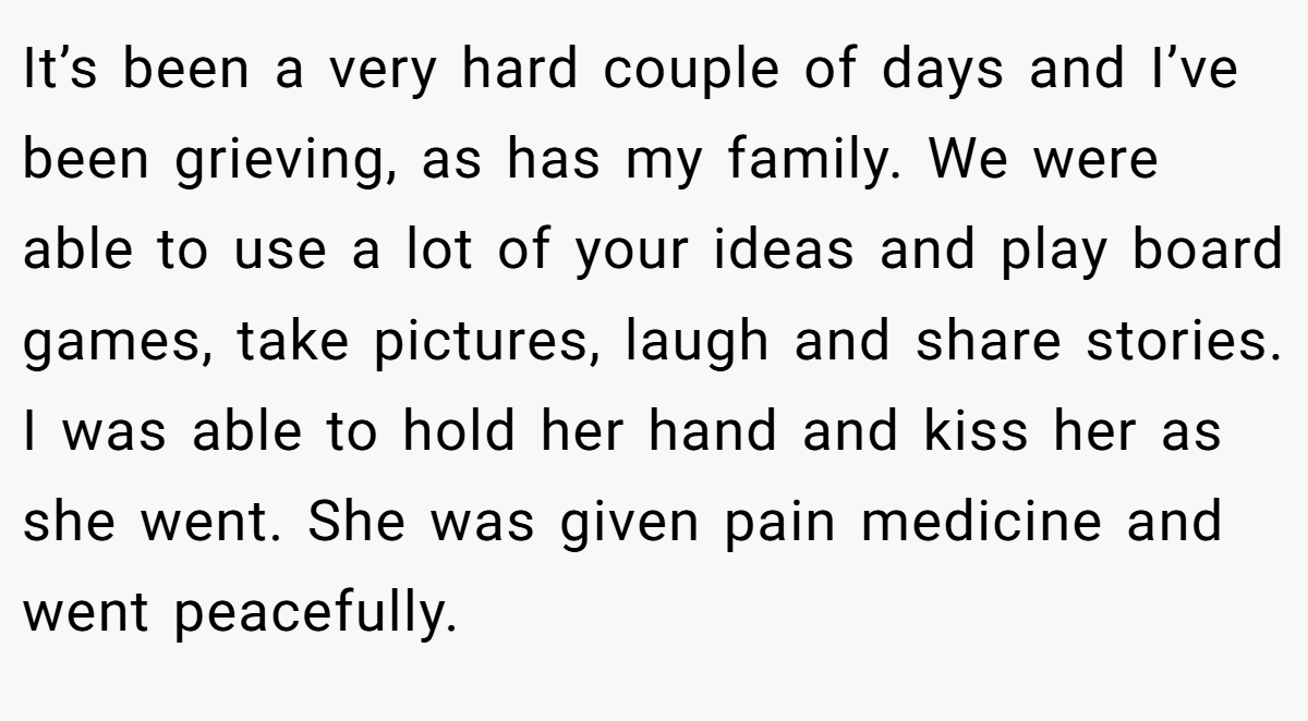 It’s been a very hard couple of days and I’ve been grieving, as has my family. We were able to use a lot of your ideas and play board games, take pictures, laugh and share stories. I was able to hold her hand and kiss her as she went. She was given pain medicine and went peacefully.
