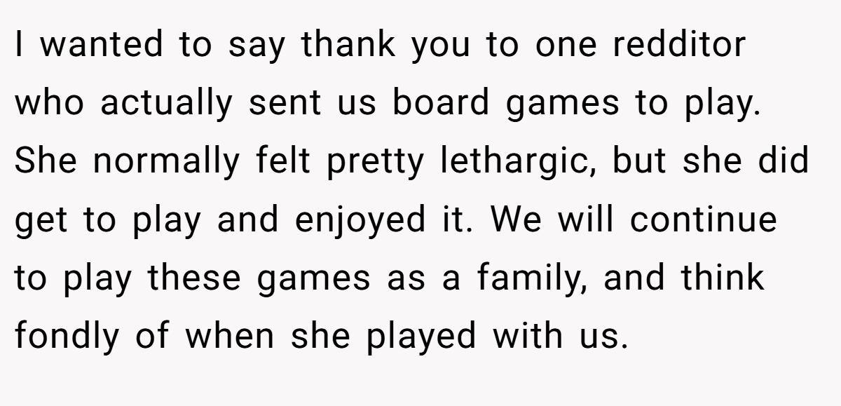 I wanted to say thank you to one redditor who actually sent us board games to play. She normally felt pretty lethargic, but she did get to play and enjoyed it. We will continue to play these games as a family, and think fondly of when she played with us.