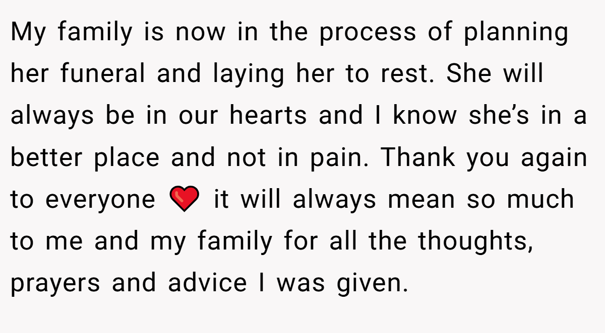 My family is now in the process of planning her funeral and laying her to rest. She will always be in our hearts and I know she’s in a better place and not in pain. Thank you again to everyone ❤️ it will always mean so much to me and my family for all the thoughts, prayers and advice I was given.