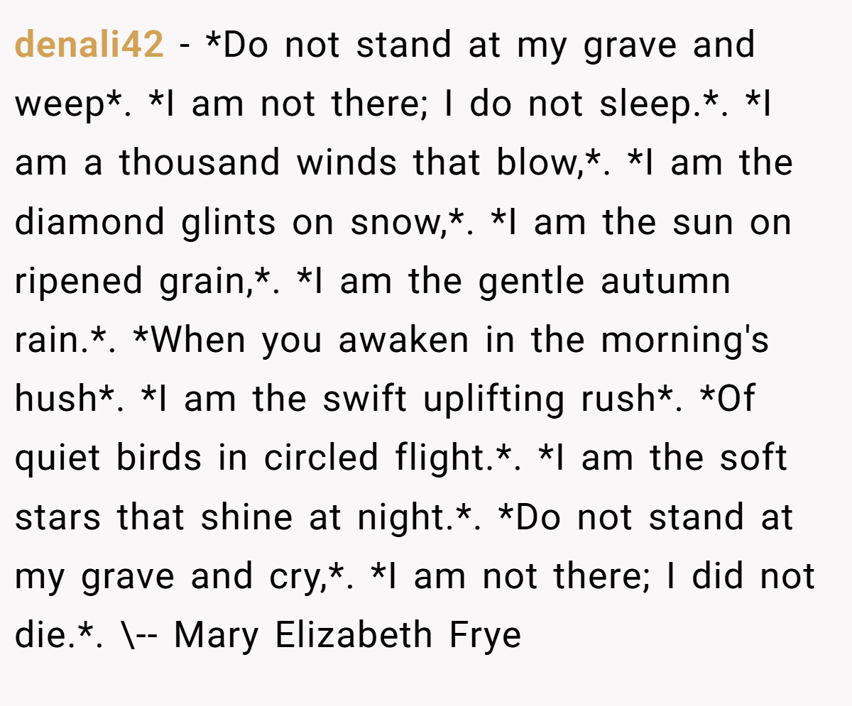 denali42 − *Do not stand at my grave and weep*. *I am not there; I do not sleep.*. *I am a thousand winds that blow,*. *I am the diamond glints on snow,*. *I am the sun on ripened grain,*. *I am the gentle autumn rain.*. *When you awaken in the morning's hush*. *I am the swift uplifting rush*. *Of quiet birds in circled flight.*. *I am the soft stars that shine at night.*. *Do not stand at my grave and cry,*. *I am not there; I did not die.*. \-- Mary Elizabeth Frye