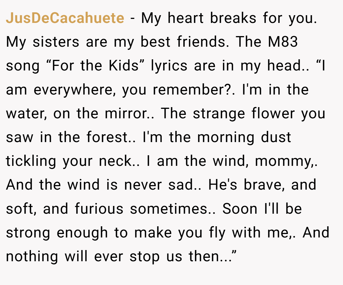 JusDeCacahuete − My heart breaks for you. My sisters are my best friends. The M83 song “For the Kids” lyrics are in my head.. “I am everywhere, you remember?. I'm in the water, on the mirror.. The strange flower you saw in the forest.. I'm the morning dust tickling your neck.. I am the wind, mommy,. And the wind is never sad.. He's brave, and soft, and furious sometimes.. Soon I'll be strong enough to make you fly with me,. And nothing will ever stop us then...”