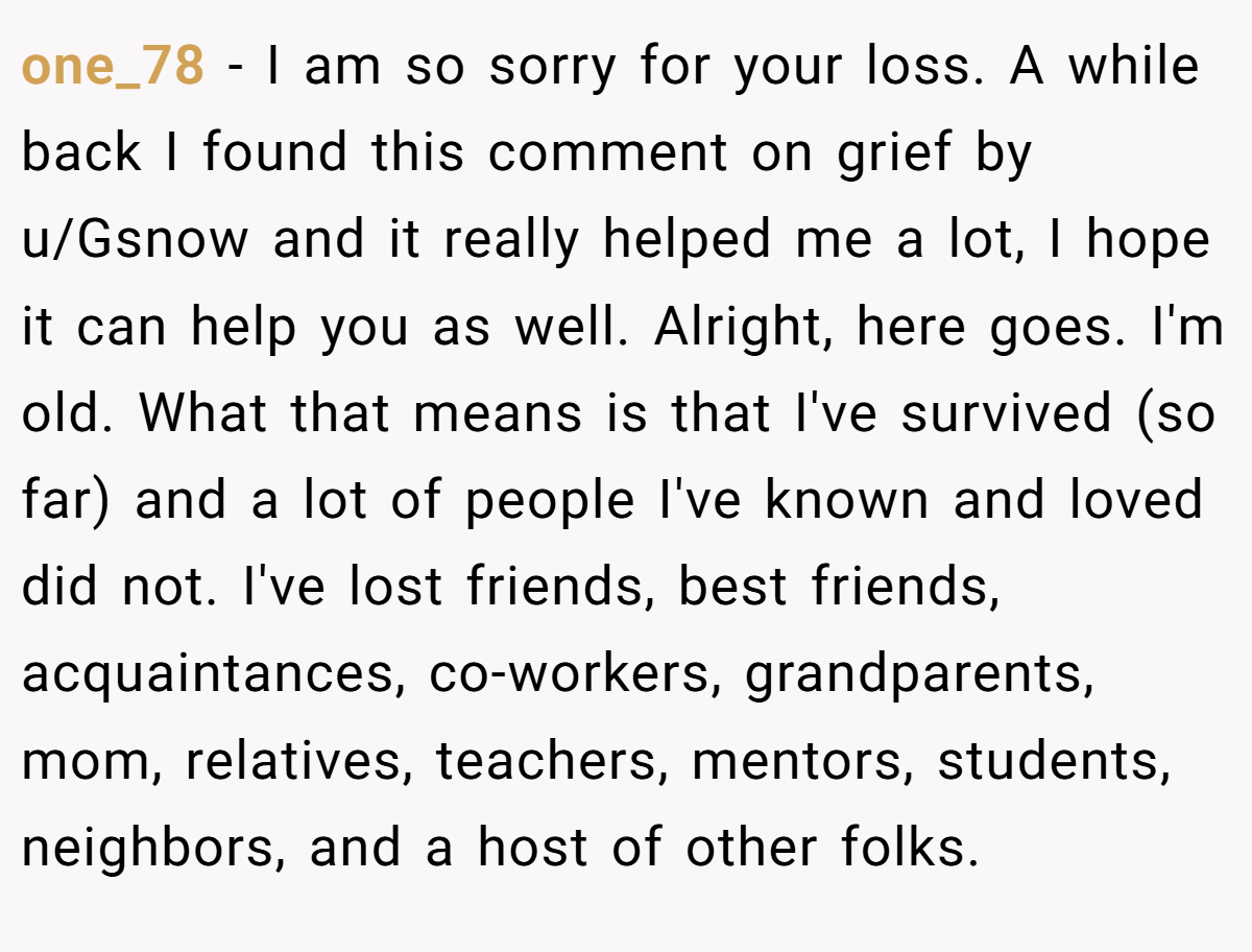 one_78 − I am so sorry for your loss. A while back I found this comment on grief by u/Gsnow and it really helped me a lot, I hope it can help you as well. Alright, here goes. I'm old. What that means is that I've survived (so far) and a lot of people I've known and loved did not. I've lost friends, best friends, acquaintances, co-workers, grandparents, mom, relatives, teachers, mentors, students, neighbors, and a host of other folks.