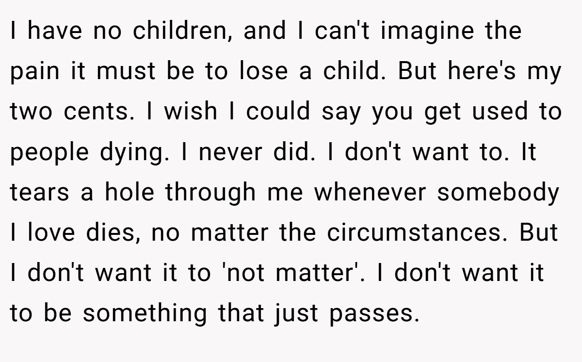 I have no children, and I can't imagine the pain it must be to lose a child. But here's my two cents. I wish I could say you get used to people dying. I never did. I don't want to. It tears a hole through me whenever somebody I love dies, no matter the circumstances. But I don't want it to 'not matter'. I don't want it to be something that just passes.