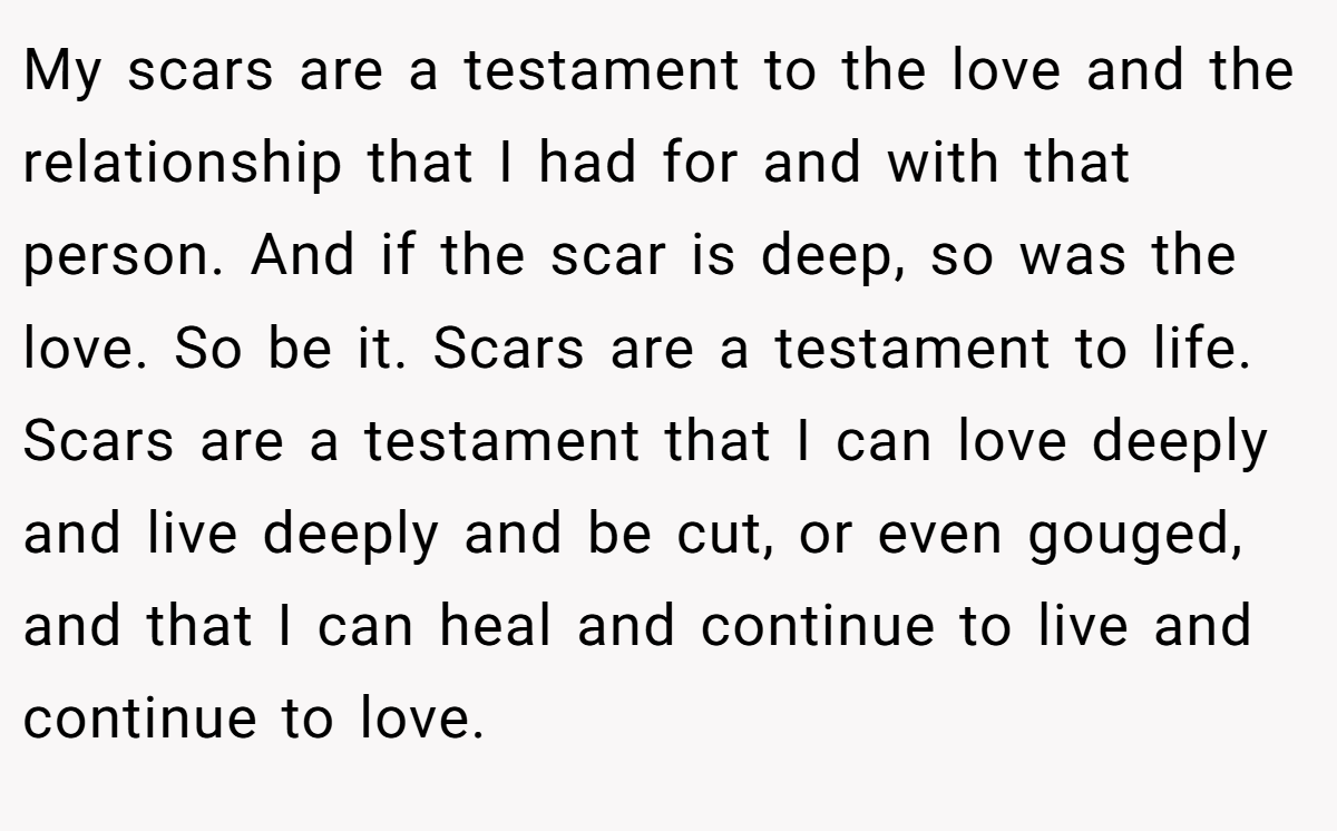 My scars are a testament to the love and the relationship that I had for and with that person. And if the scar is deep, so was the love. So be it. Scars are a testament to life. Scars are a testament that I can love deeply and live deeply and be cut, or even gouged, and that I can heal and continue to live and continue to love.
