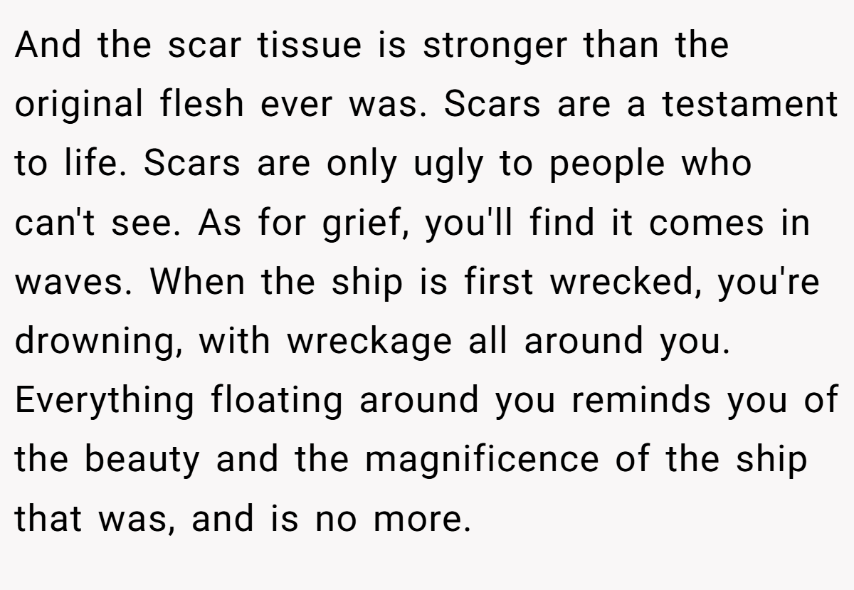 And the scar tissue is stronger than the original flesh ever was. Scars are a testament to life. Scars are only ugly to people who can't see. As for grief, you'll find it comes in waves. When the ship is first wrecked, you're drowning, with wreckage all around you. Everything floating around you reminds you of the beauty and the magnificence of the ship that was, and is no more.