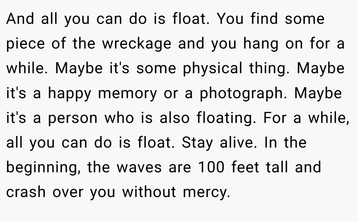 And all you can do is float. You find some piece of the wreckage and you hang on for a while. Maybe it's some physical thing. Maybe it's a happy memory or a photograph. Maybe it's a person who is also floating. For a while, all you can do is float. Stay alive. In the beginning, the waves are 100 feet tall and crash over you without mercy.