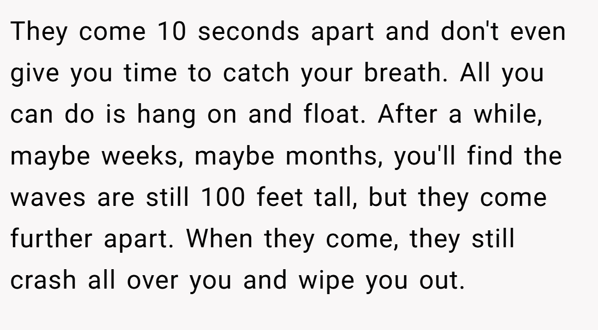 They come 10 seconds apart and don't even give you time to catch your breath. All you can do is hang on and float. After a while, maybe weeks, maybe months, you'll find the waves are still 100 feet tall, but they come further apart. When they come, they still crash all over you and wipe you out.