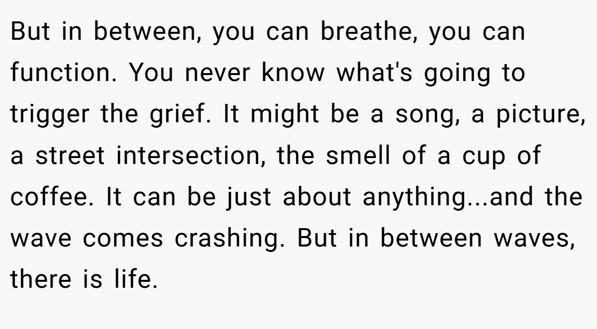 But in between, you can breathe, you can function. You never know what's going to trigger the grief. It might be a song, a picture, a street intersection, the smell of a cup of coffee. It can be just about anything...and the wave comes crashing. But in between waves, there is life.