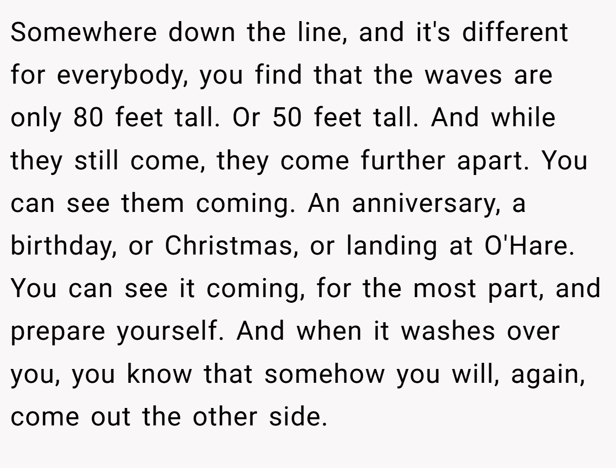 Somewhere down the line, and it's different for everybody, you find that the waves are only 80 feet tall. Or 50 feet tall. And while they still come, they come further apart. You can see them coming. An anniversary, a birthday, or Christmas, or landing at O'Hare. You can see it coming, for the most part, and prepare yourself. And when it washes over you, you know that somehow you will, again, come out the other side.