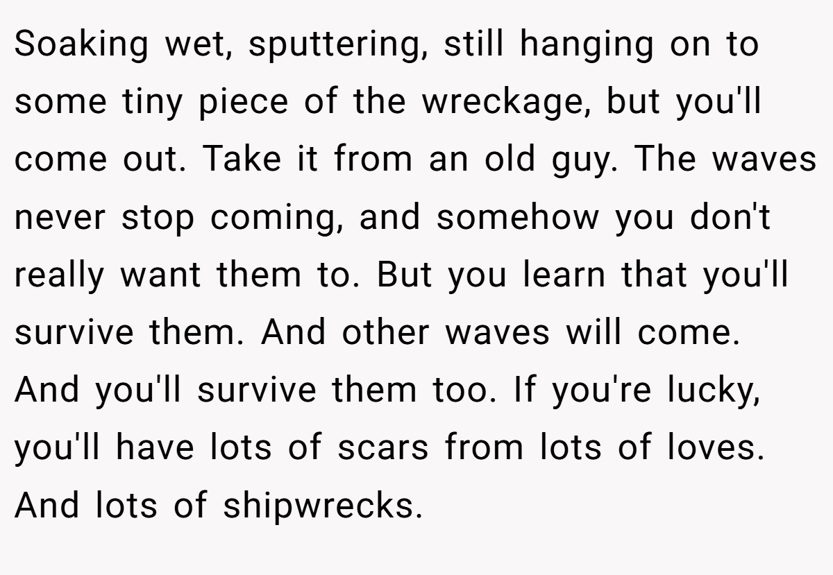 Soaking wet, sputtering, still hanging on to some tiny piece of the wreckage, but you'll come out. Take it from an old guy. The waves never stop coming, and somehow you don't really want them to. But you learn that you'll survive them. And other waves will come. And you'll survive them too. If you're lucky, you'll have lots of scars from lots of loves. And lots of shipwrecks.