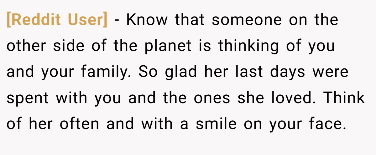 [Reddit User] − Know that someone on the other side of the planet is thinking of you and your family. So glad her last days were spent with you and the ones she loved. Think of her often and with a smile on your face.