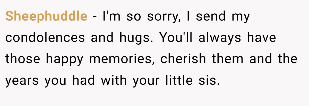 Sheephuddle − I'm so sorry, I send my condolences and hugs. You'll always have those happy memories, cherish them and the years you had with your little sis.