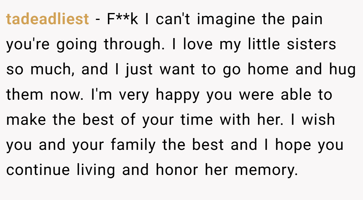 tadeadliest − F**k I can't imagine the pain you're going through. I love my little sisters so much, and I just want to go home and hug them now. I'm very happy you were able to make the best of your time with her. I wish you and your family the best and I hope you continue living and honor her memory.