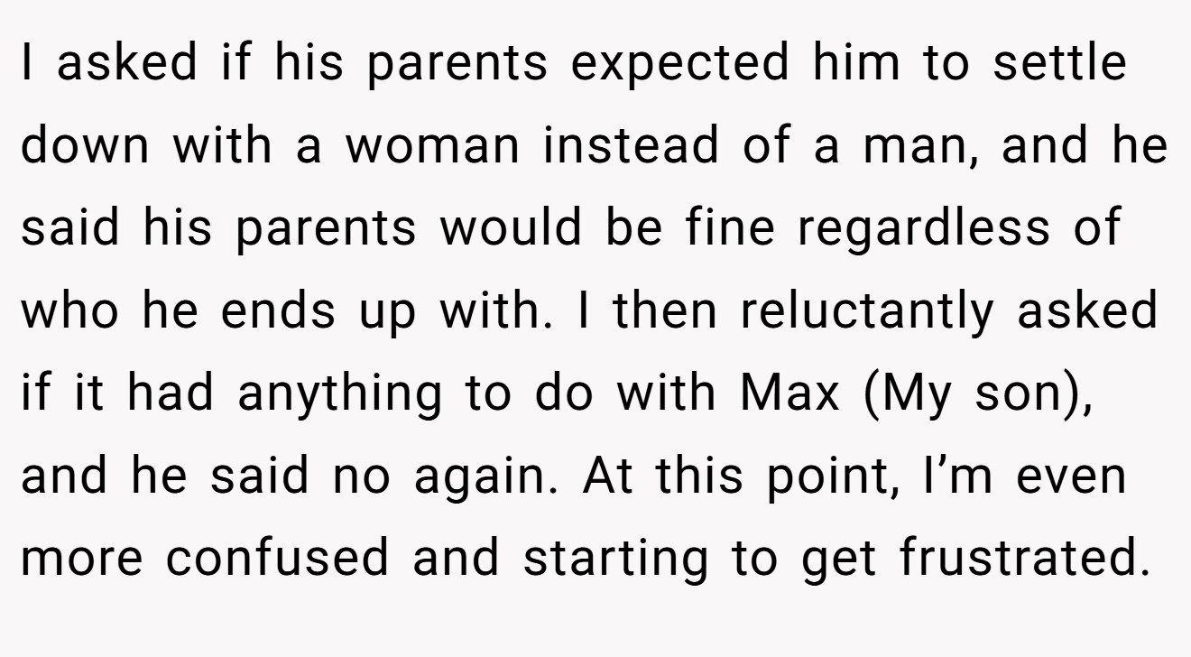 I asked if his parents expected him to settle down with a woman instead of a man, and he said his parents would be fine regardless of who he ends up with. I then reluctantly asked if it had anything to do with Max (My son), and he said no again. At this point, I’m even more confused and starting to get frustrated.