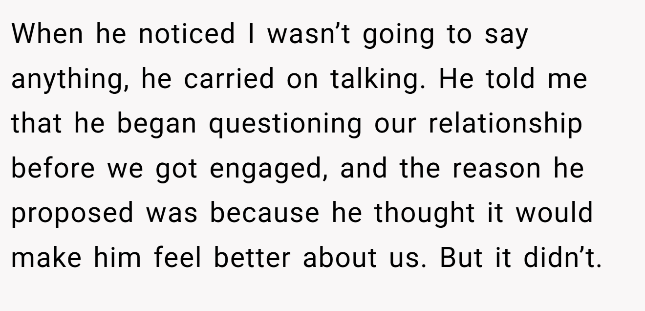When he noticed I wasn’t going to say anything, he carried on talking. He told me that he began questioning our relationship before we got engaged, and the reason he proposed was because he thought it would make him feel better about us. But it didn’t.