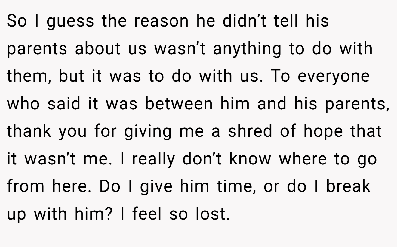 So I guess the reason he didn’t tell his parents about us wasn’t anything to do with them, but it was to do with us. To everyone who said it was between him and his parents, thank you for giving me a shred of hope that it wasn’t me. I really don’t know where to go from here. Do I give him time, or do I break up with him? I feel so lost.