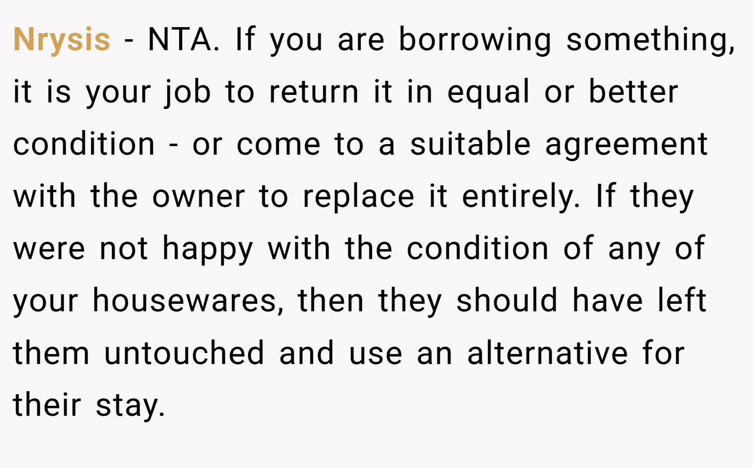 Nrysis − NTA. If you are borrowing something, it is your job to return it in equal or better condition - or come to a suitable agreement with the owner to replace it entirely. If they were not happy with the condition of any of your housewares, then they should have left them untouched and use an alternative for their stay.