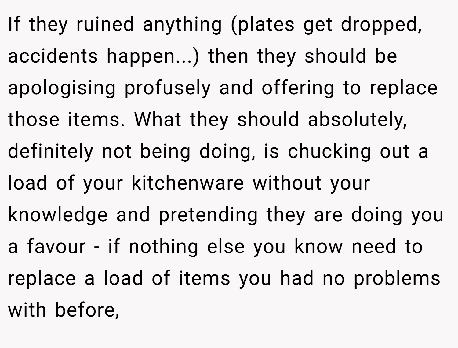 If they ruined anything (plates get dropped, accidents happen...) then they should be apologising profusely and offering to replace those items. What they should absolutely, definitely not being doing, is chucking out a load of your kitchenware without your knowledge and pretending they are doing you a favour - if nothing else you know need to replace a load of items you had no problems with before,
