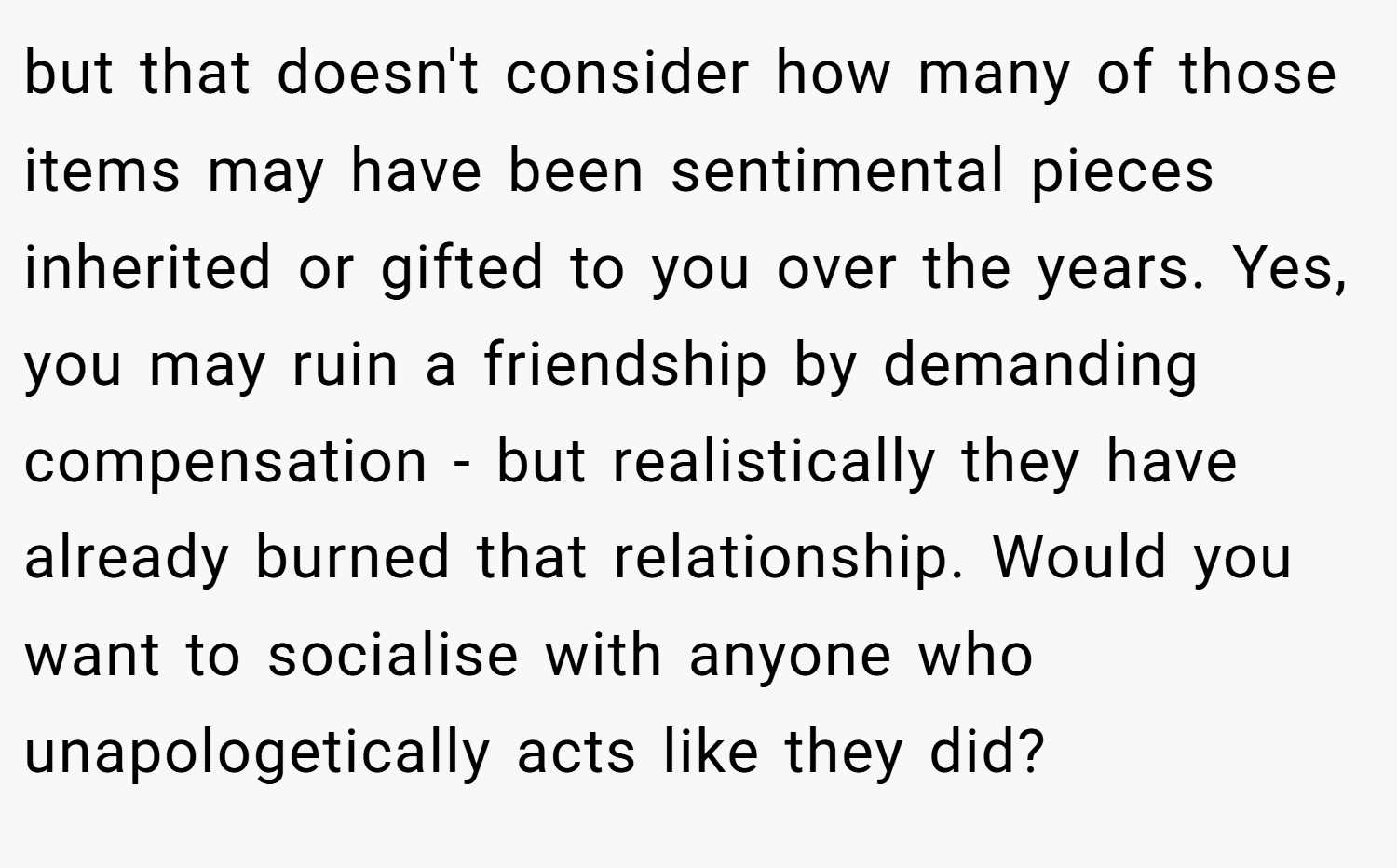 but that doesn't consider how many of those items may have been sentimental pieces inherited or gifted to you over the years. Yes, you may ruin a friendship by demanding compensation - but realistically they have already burned that relationship. Would you want to socialise with anyone who unapologetically acts like they did?
