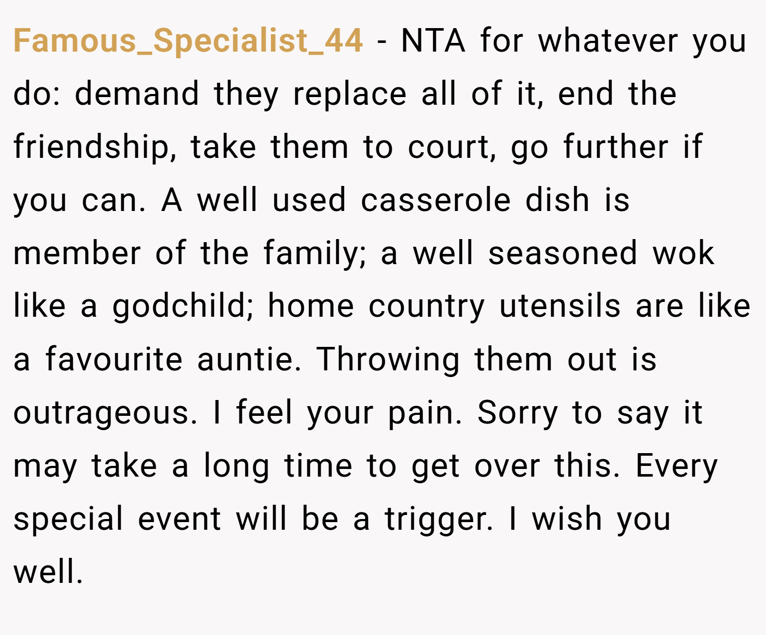Famous_Specialist_44 − NTA for whatever you do: demand they replace all of it, end the friendship, take them to court, go further if you can. A well used casserole dish is member of the family; a well seasoned wok like a godchild; home country utensils are like a favourite auntie. Throwing them out is outrageous. I feel your pain. Sorry to say it may take a long time to get over this. Every special event will be a trigger. I wish you well.