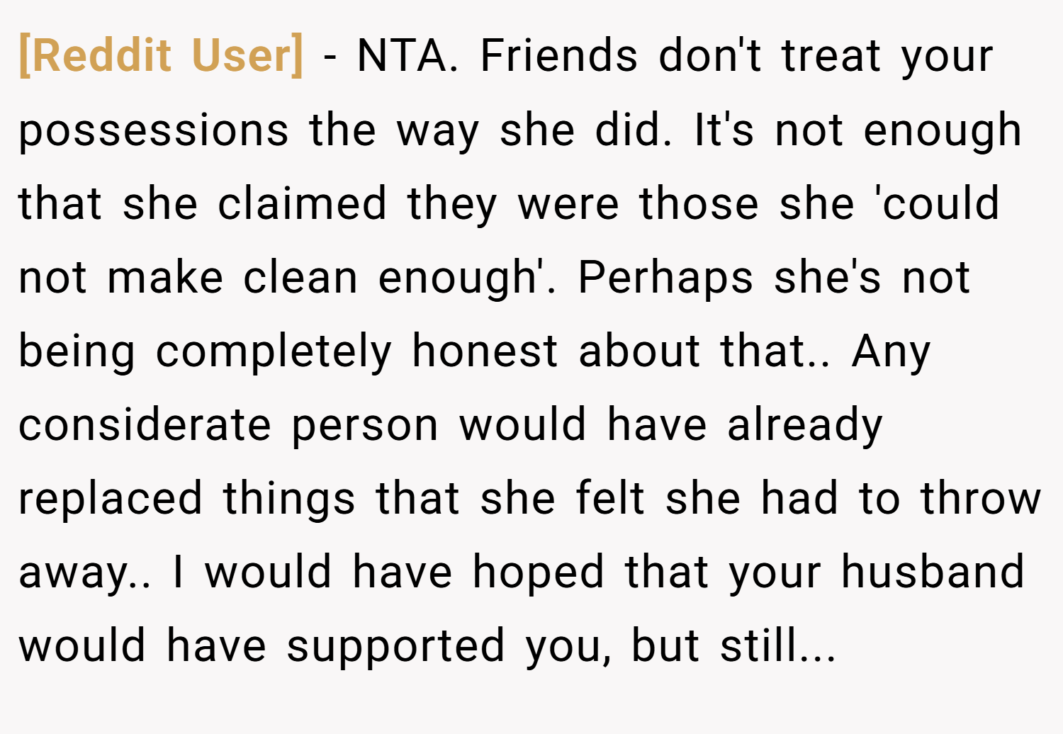 [Reddit User] − NTA. Friends don't treat your possessions the way she did. It's not enough that she claimed they were those she 'could not make clean enough'. Perhaps she's not being completely honest about that.. Any considerate person would have already replaced things that she felt she had to throw away.. I would have hoped that your husband would have supported you, but still...