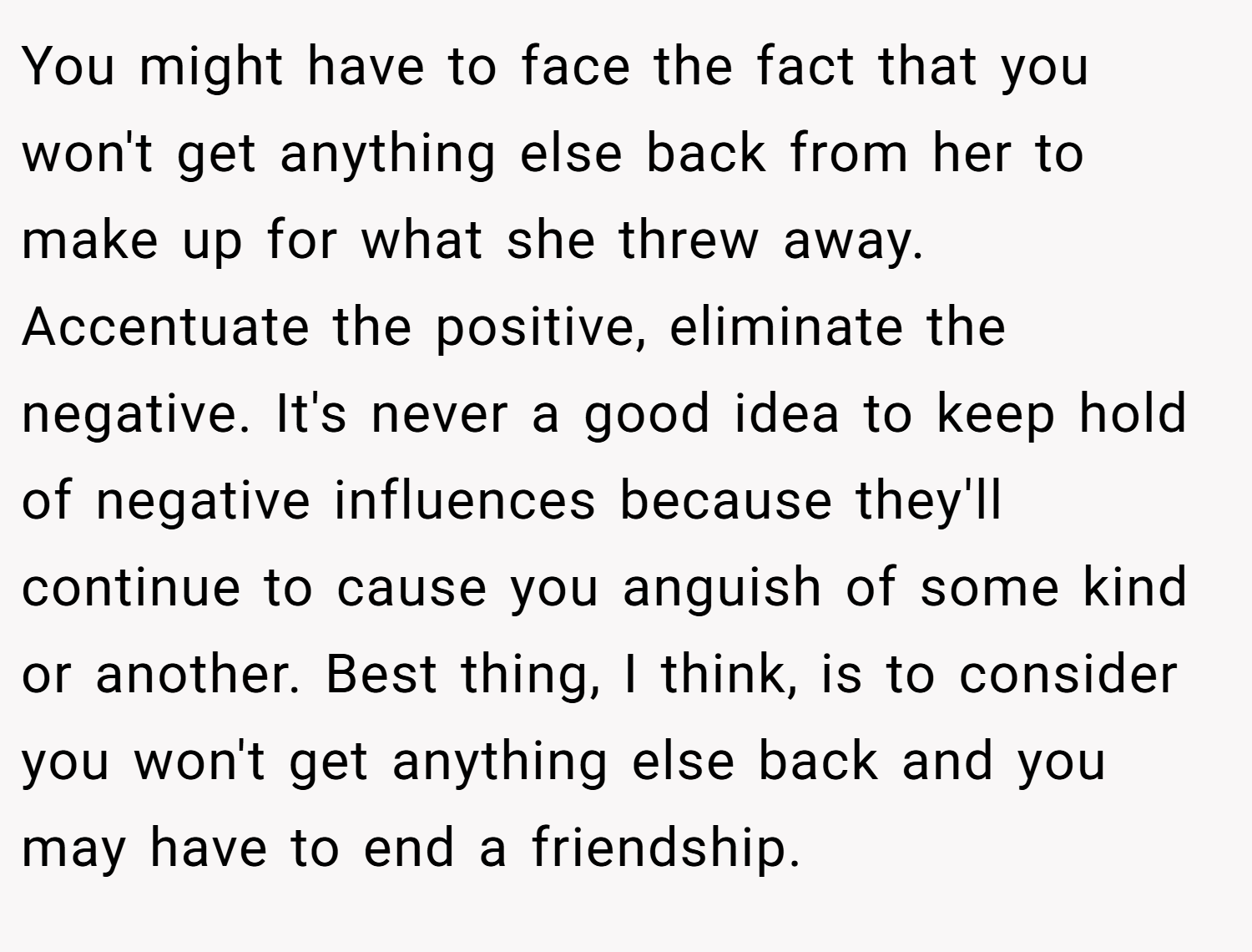 You might have to face the fact that you won't get anything else back from her to make up for what she threw away. Accentuate the positive, eliminate the negative. It's never a good idea to keep hold of negative influences because they'll continue to cause you anguish of some kind or another. Best thing, I think, is to consider you won't get anything else back and you may have to end a friendship.