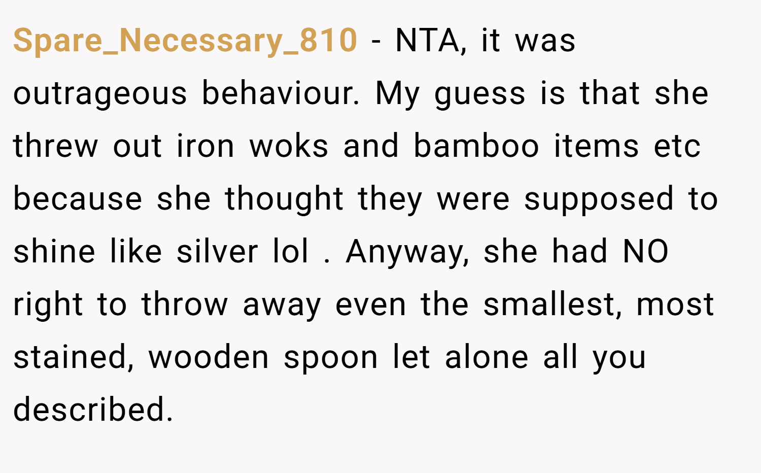 Spare_Necessary_810 − NTA, it was outrageous behaviour. My guess is that she threw out iron woks and bamboo items etc because she thought they were supposed to shine like silver lol . Anyway, she had NO right to throw away even the smallest, most stained, wooden spoon let alone all you described.