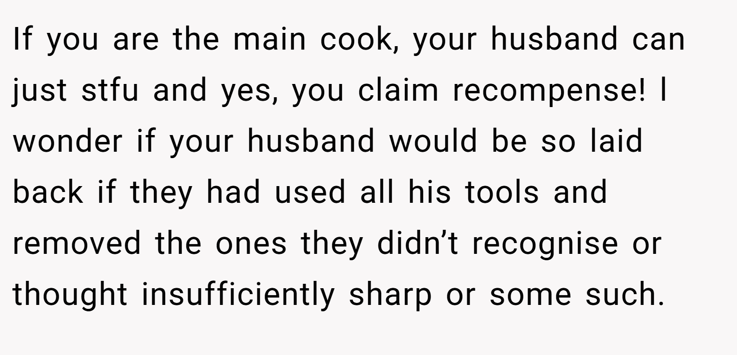 If you are the main cook, your husband can just stfu and yes, you claim recompense! l wonder if your husband would be so laid back if they had used all his tools and removed the ones they didn’t recognise or thought insufficiently sharp or some such.