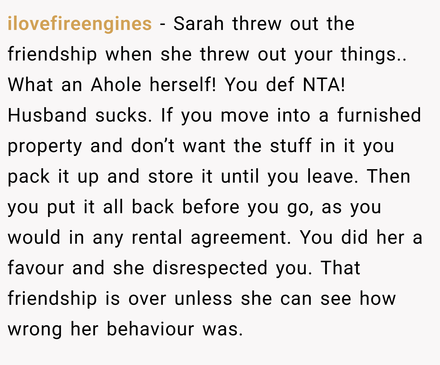 ilovefireengines − Sarah threw out the friendship when she threw out your things.. What an Ahole herself! You def NTA! Husband sucks. If you move into a furnished property and don’t want the stuff in it you pack it up and store it until you leave. Then you put it all back before you go, as you would in any rental agreement. You did her a favour and she disrespected you. That friendship is over unless she can see how wrong her behaviour was.