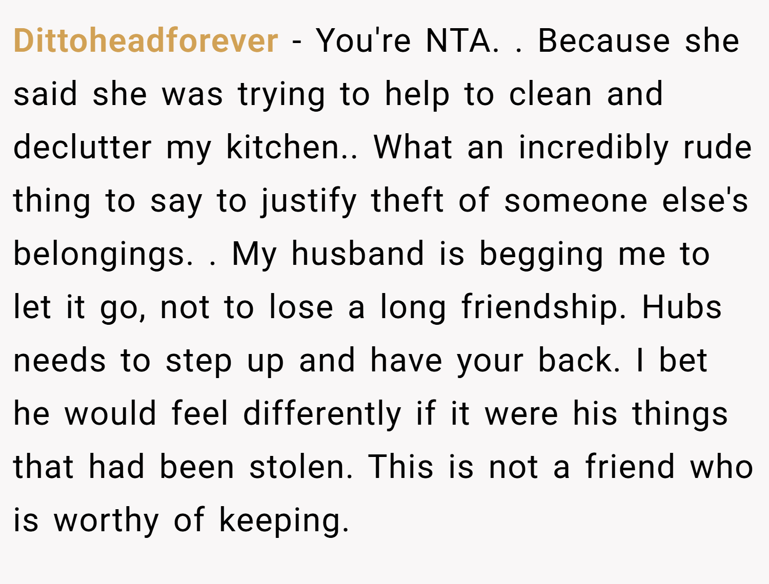 Dittoheadforever − You're NTA. . Because she said she was trying to help to clean and declutter my kitchen.. What an incredibly rude thing to say to justify theft of someone else's belongings. . My husband is begging me to let it go, not to lose a long friendship. Hubs needs to step up and have your back. I bet he would feel differently if it were his things that had been stolen. This is not a friend who is worthy of keeping. 
