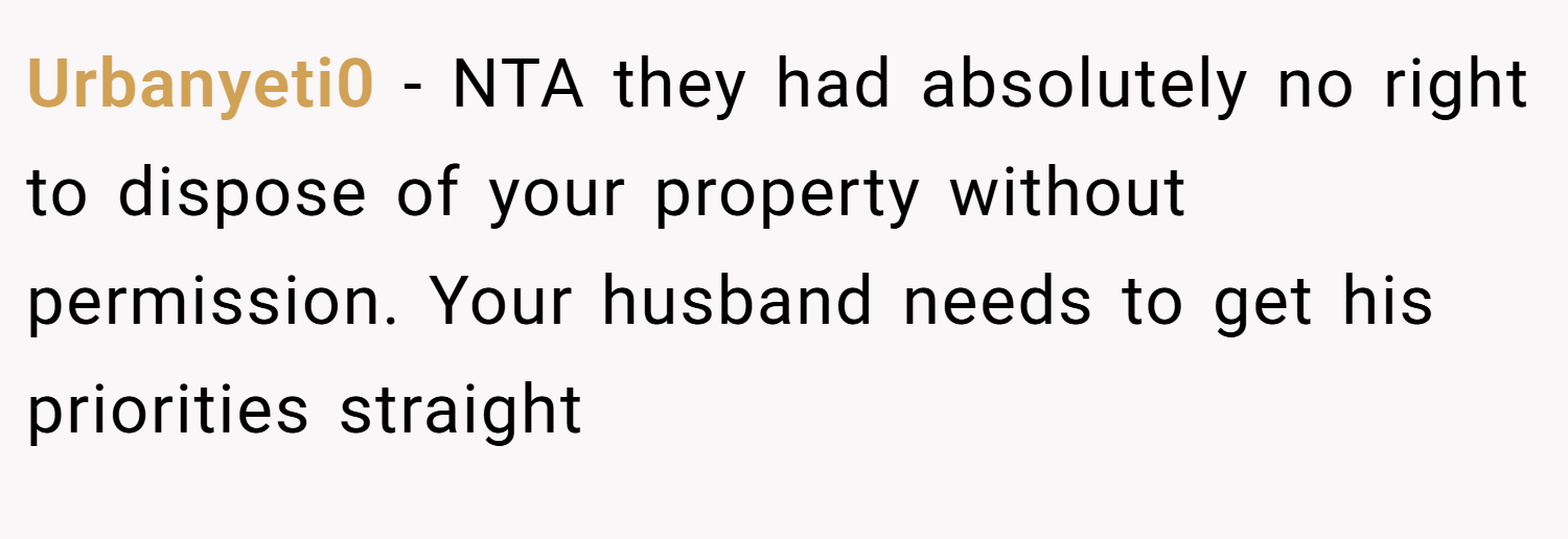 Urbanyeti0 − NTA they had absolutely no right to dispose of your property without permission. Your husband needs to get his priorities straight