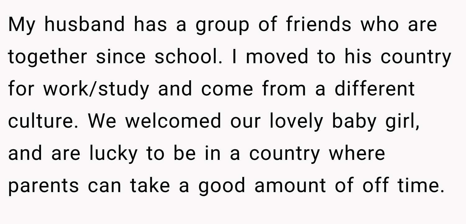 My husband has a group of friends who are together since school. I moved to his country for work/study and come from a different culture. We welcomed our lovely baby girl, and are lucky to be in a country where parents can take a good amount of off time.