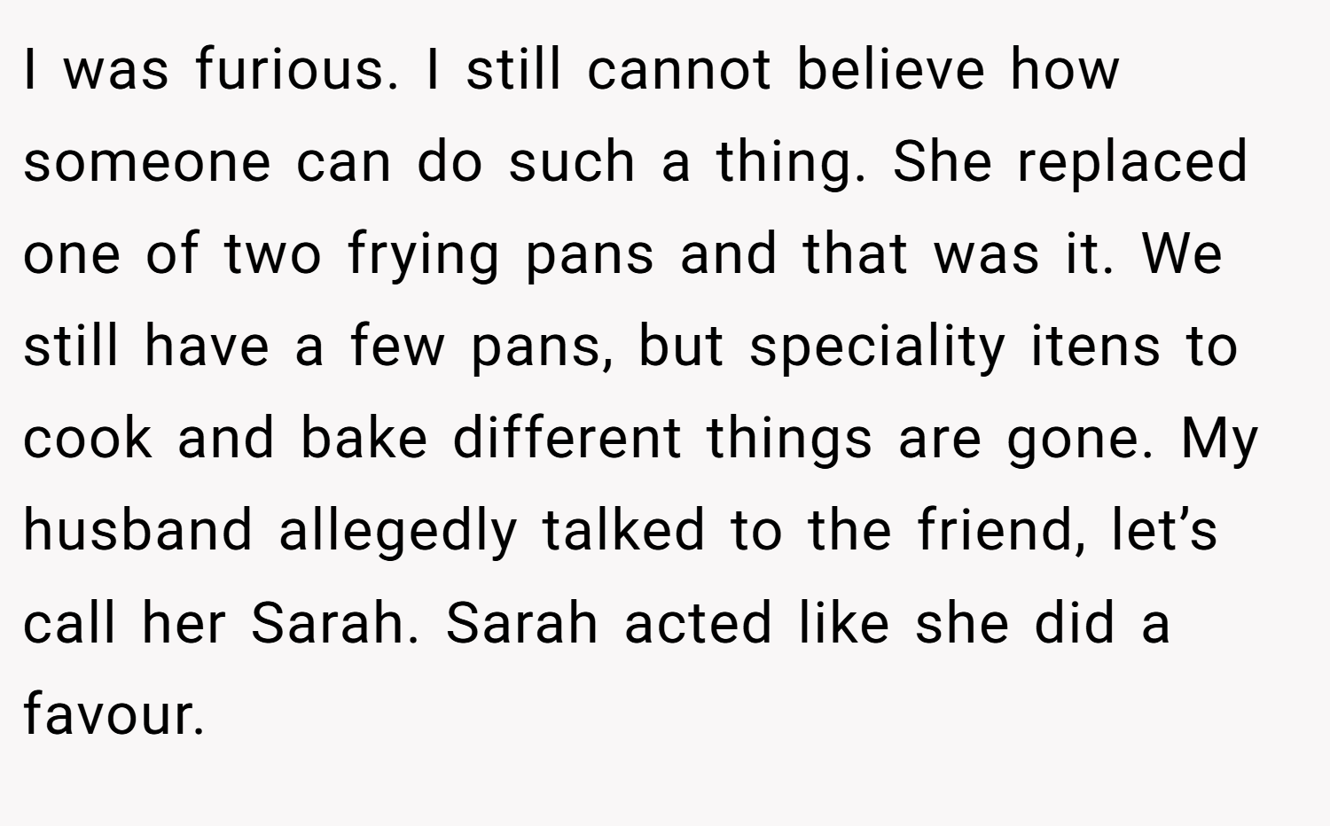 I was furious. I still cannot believe how someone can do such a thing. She replaced one of two frying pans and that was it. We still have a few pans, but speciality itens to cook and bake different things are gone. My husband allegedly talked to the friend, let’s call her Sarah. Sarah acted like she did a favour.