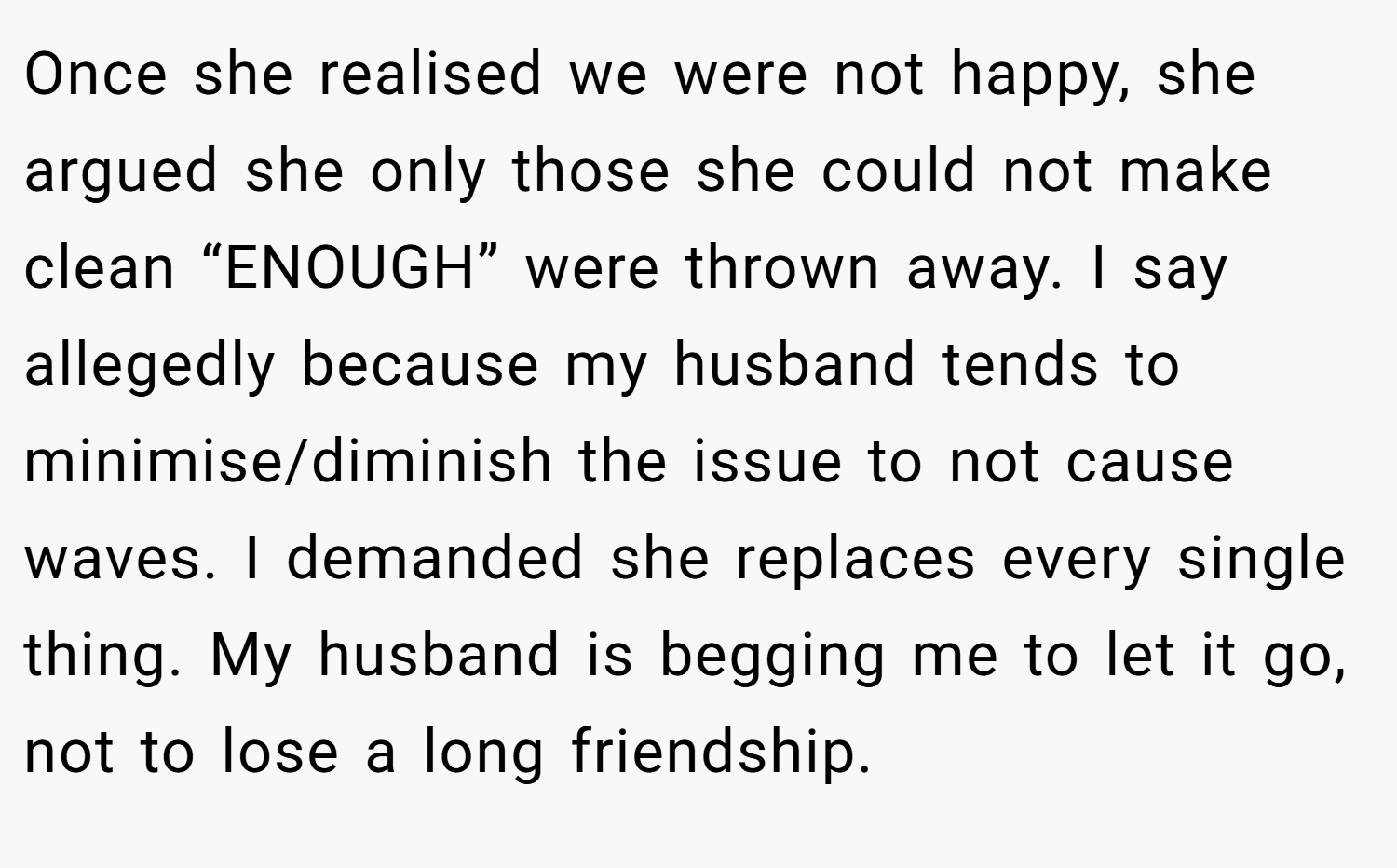 Once she realised we were not happy, she argued she only those she could not make clean “ENOUGH” were thrown away. I say allegedly because my husband tends to minimise/diminish the issue to not cause waves. I demanded she replaces every single thing. My husband is begging me to let it go, not to lose a long friendship.