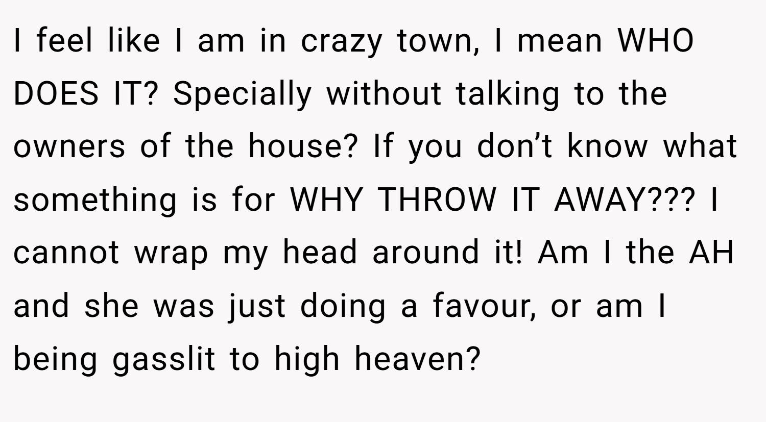 I feel like I am in crazy town, I mean WHO DOES IT? Specially without talking to the owners of the house? If you don’t know what something is for WHY THROW IT AWAY??? I cannot wrap my head around it! Am I the AH and she was just doing a favour, or am I being gasslit to high heaven?