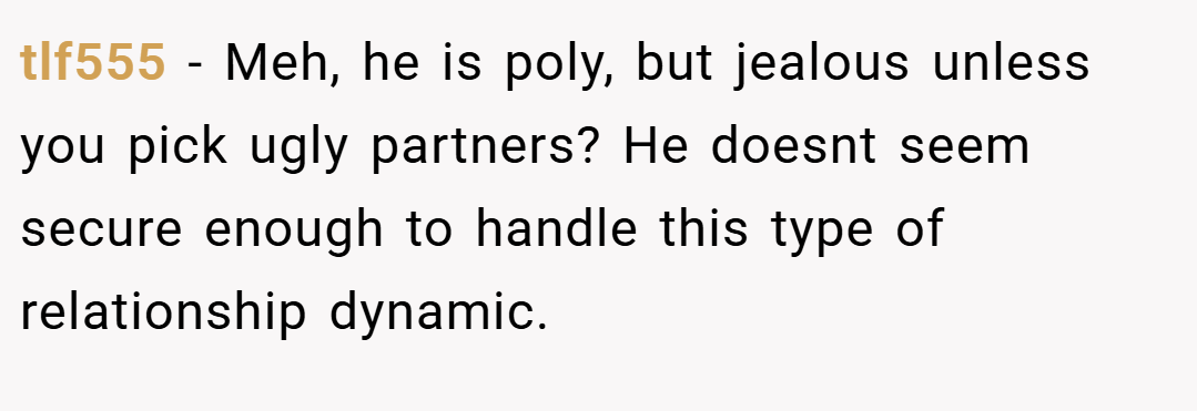 tlf555 − Meh, he is poly, but jealous unless you pick ugly partners? He doesnt seem secure enough to handle this type of relationship dynamic.