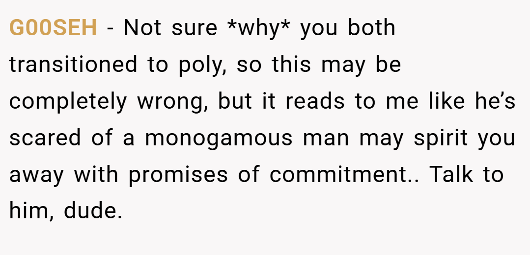 G00SEH − Not sure *why* you both transitioned to poly, so this may be completely wrong, but it reads to me like he’s scared of a monogamous man may spirit you away with promises of commitment.. Talk to him, dude.