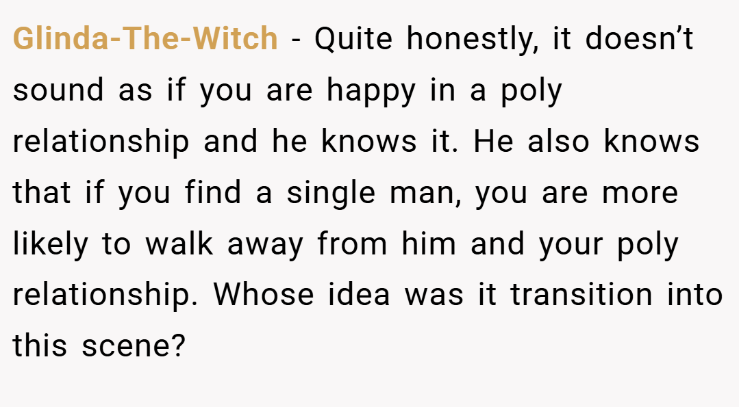 Glinda-The-Witch − Quite honestly, it doesn’t sound as if you are happy in a poly relationship and he knows it. He also knows that if you find a single man, you are more likely to walk away from him and your poly relationship. Whose idea was it transition into this scene?