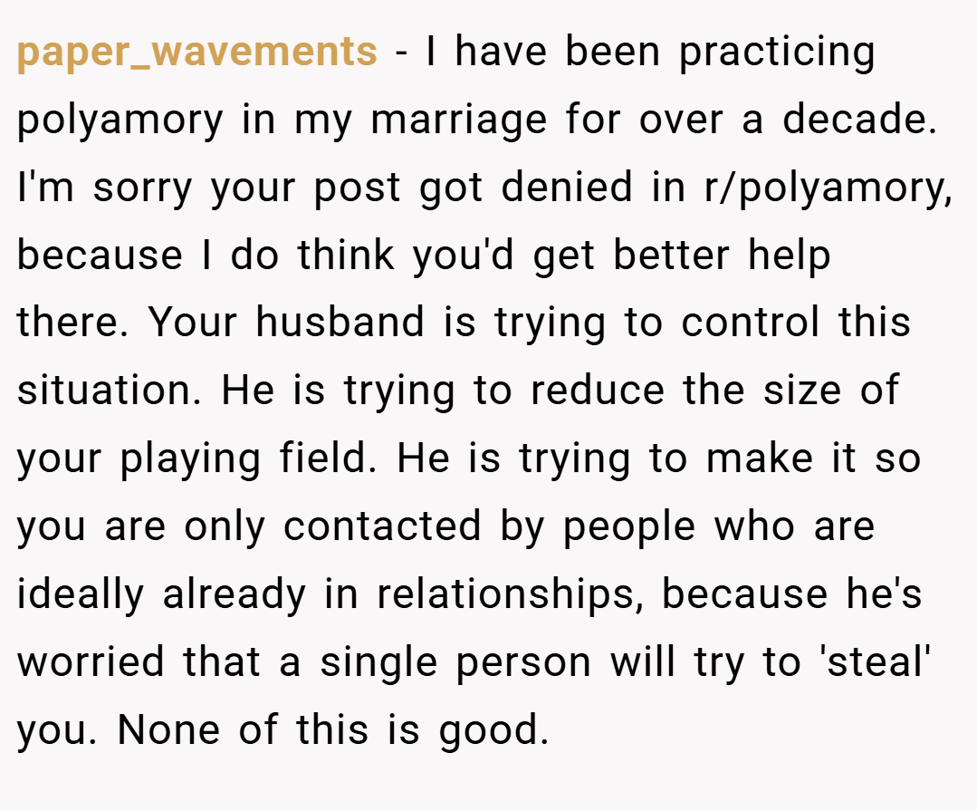 paper_wavements − I have been practicing polyamory in my marriage for over a decade. I'm sorry your post got denied in r/polyamory, because I do think you'd get better help there. Your husband is trying to control this situation. He is trying to reduce the size of your playing field. He is trying to make it so you are only contacted by people who are ideally already in relationships, because he's worried that a single person will try to 'steal' you. None of this is good.